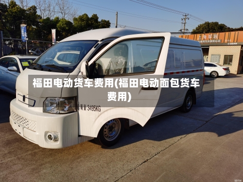 福田电动货车费用(福田电动面包货车费用)