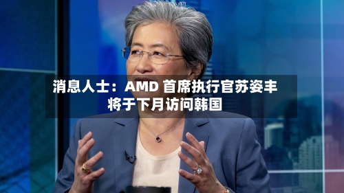 消息人士：AMD 首席执行官苏姿丰将于下月访问韩国