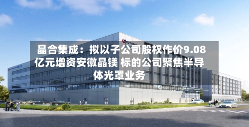 晶合集成：拟以子公司股权作价9.08亿元增资安徽晶镁 标的公司聚焦半导体光罩业务
