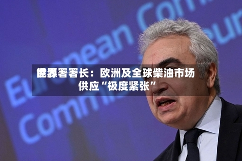 世界能源署署长：欧洲及全球柴油市场供应“极度紧张”-第3张图片