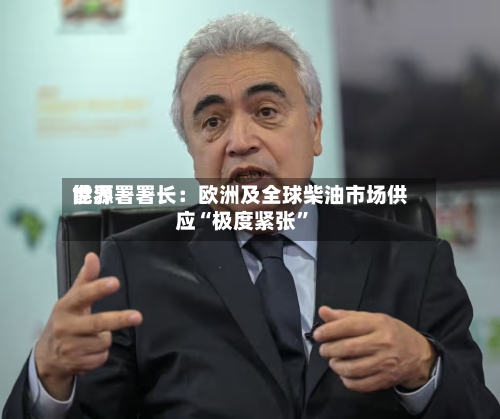 世界能源署署长：欧洲及全球柴油市场供应“极度紧张”-第2张图片