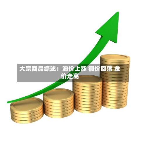 大宗商品综述:油价上涨 铜价回落 金价走高-第1张图片