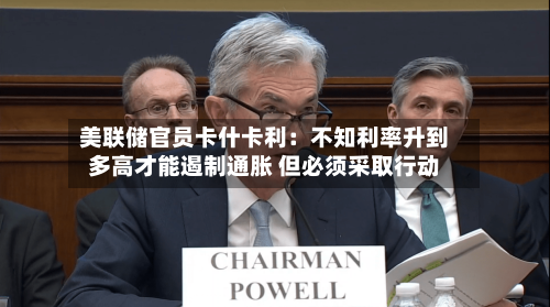 美联储官员卡什卡利：不知利率升到多高才能遏制通胀 但必须采取行动