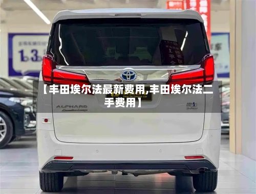 【丰田埃尔法最新费用,丰田埃尔法二手费用】
