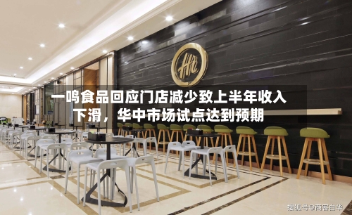 一鸣食品回应门店减少致上半年收入下滑,华中市场试点达到预期