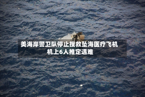 美海岸警卫队停止搜救坠海医疗飞机 机上6人推定遇难-第3张图片