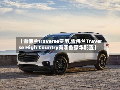 【雪佛兰traverse费用,雪佛兰Traverse High Country有哪些豪华配置】