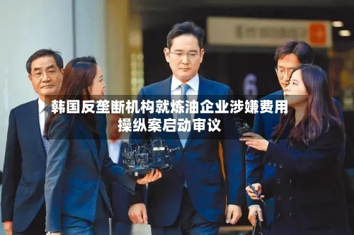 韩国反垄断机构就炼油企业涉嫌费用
操纵案启动审议