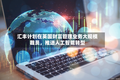 汇丰计划在英国财富管理业务大规模裁员,推进人工智能转型