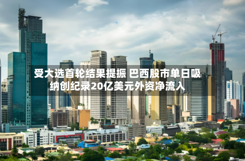 受大选首轮结果提振 巴西股市单日吸纳创纪录20亿美元外资净流入