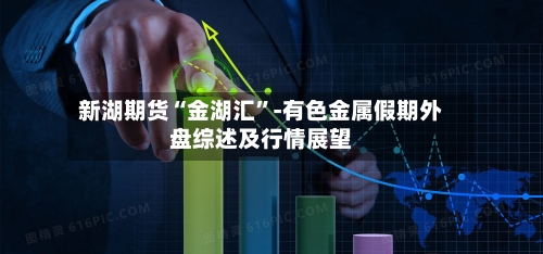 新湖期货“金湖汇”-有色金属假期外盘综述及行情展望-第2张图片