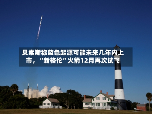 贝索斯称蓝色起源可能未来几年内上市，“新格伦”火箭12月再次试飞-第3张图片