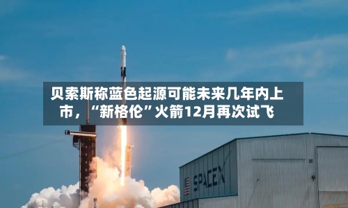贝索斯称蓝色起源可能未来几年内上市,“新格伦”火箭12月再次试飞