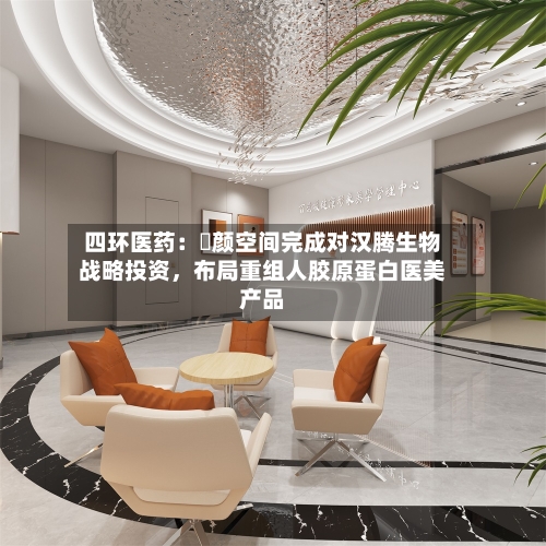 四环医药：渼颜空间完成对汉腾生物战略投资，布局重组人胶原蛋白医美产品-第2张图片