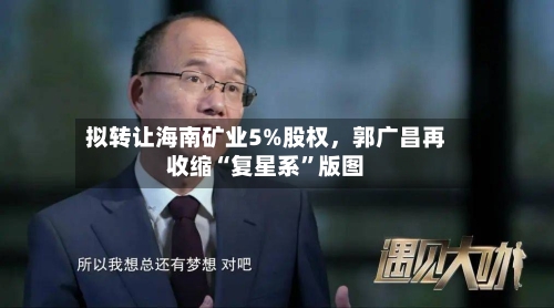 拟转让海南矿业5%股权，郭广昌再收缩“复星系	”版图-第2张图片