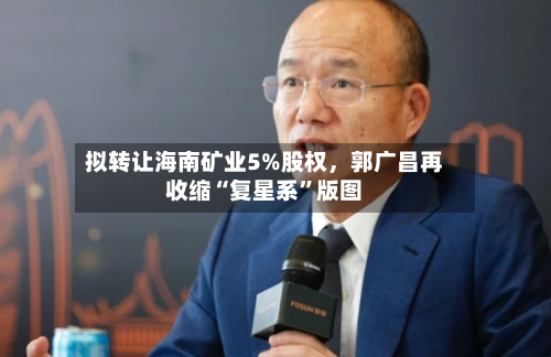 拟转让海南矿业5%股权，郭广昌再收缩“复星系”版图