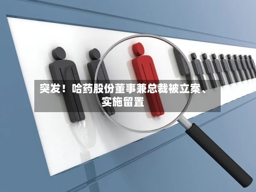 突发！哈药股份董事兼总裁被立案、实施留置-第3张图片