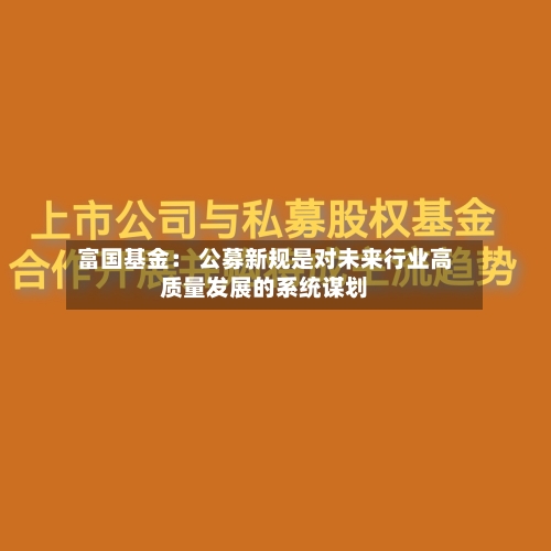 富国基金： 公募新规是对未来行业高质量发展的系统谋划-第1张图片